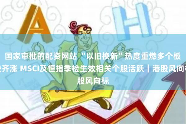 国家审批的配资网站 “以旧换新”热度重燃多个板块齐涨 MSCI及恒指季检生效相关个股活跃｜港股风向标