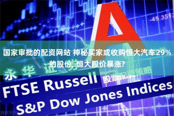 国家审批的配资网站 神秘买家或收购恒大汽车29%的股份, 恒大股价暴涨?