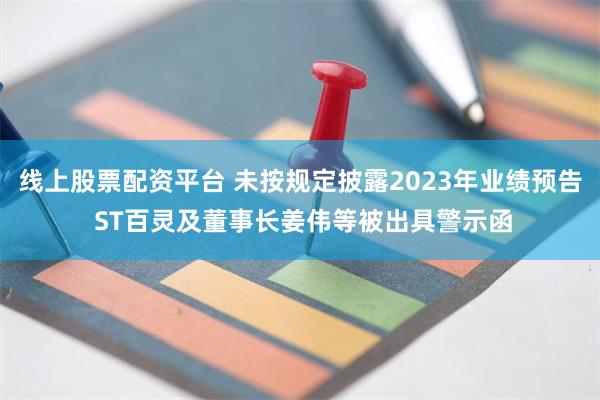 线上股票配资平台 未按规定披露2023年业绩预告 ST百灵及董事长姜伟等被出具警示函