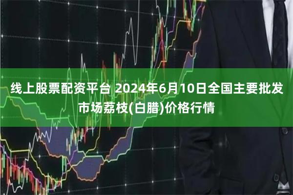 线上股票配资平台 2024年6月10日全国主要批发市场荔枝(白腊)价格行情