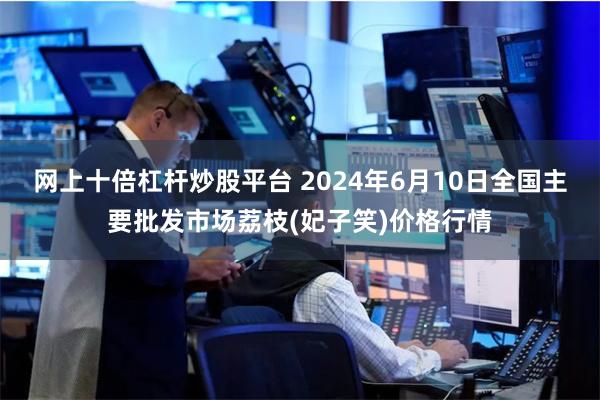 网上十倍杠杆炒股平台 2024年6月10日全国主要批发市场荔枝(妃子笑)价格行情