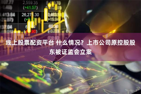线上股票配资平台 什么情况？上市公司原控股股东被证监会立案