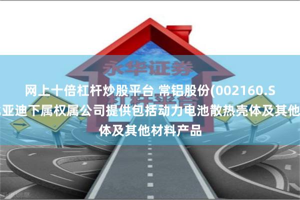 网上十倍杠杆炒股平台 常铝股份(002160.SZ)：向比亚迪下属权属公司提供包括动力电池散热壳体及其他材料产品