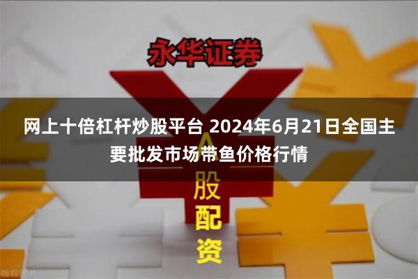 网上十倍杠杆炒股平台 2024年6月21日全国主要批发市场带鱼价格行情