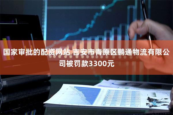 国家审批的配资网站 吉安市青原区鹏通物流有限公司被罚款3300元