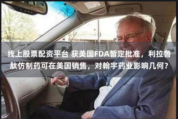 线上股票配资平台 获美国FDA暂定批准，利拉鲁肽仿制药可在美国销售，对翰宇药业影响几何？