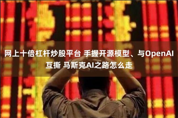 网上十倍杠杆炒股平台 手握开源模型、与OpenAI互撕 马斯克AI之路怎么走