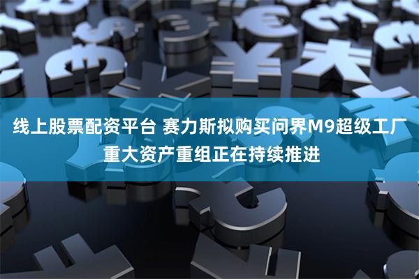 线上股票配资平台 赛力斯拟购买问界M9超级工厂 重大资产重组正在持续推进