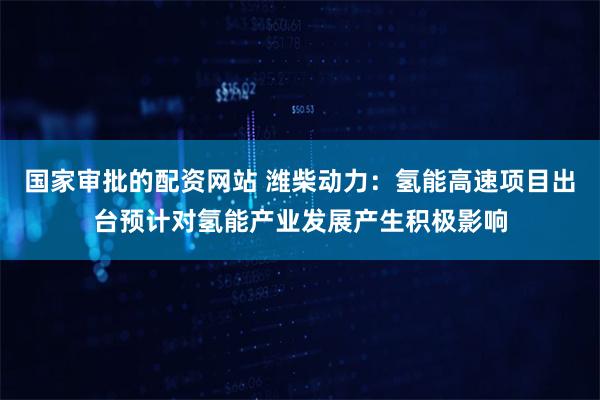 国家审批的配资网站 潍柴动力：氢能高速项目出台预计对氢能产业发展产生积极影响