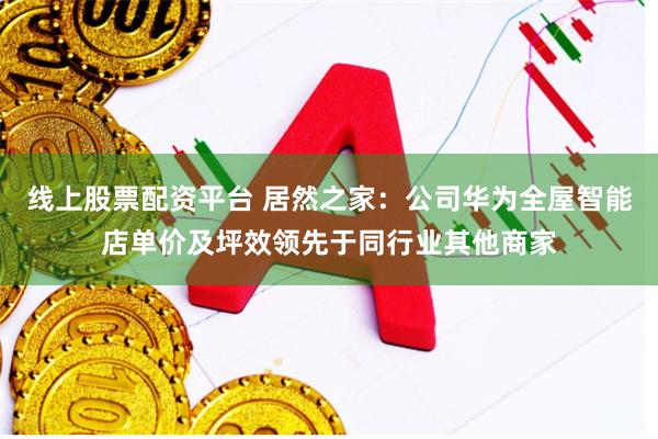 线上股票配资平台 居然之家：公司华为全屋智能店单价及坪效领先于同行业其他商家