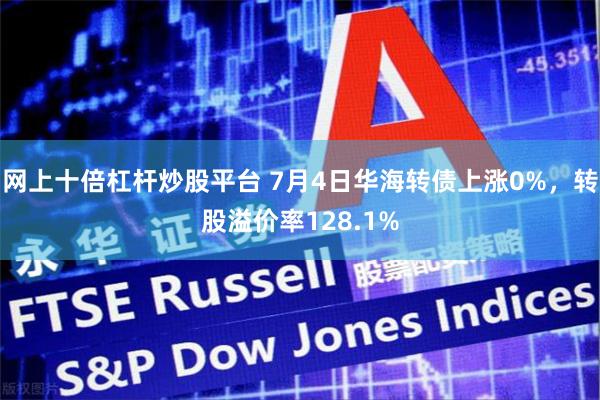 网上十倍杠杆炒股平台 7月4日华海转债上涨0%，转股溢价率128.1%
