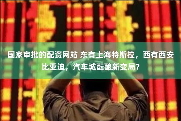 国家审批的配资网站 东有上海特斯拉，西有西安比亚迪，汽车城酝酿新变局？