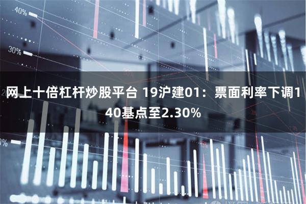 网上十倍杠杆炒股平台 19沪建01：票面利率下调140基点至2.30%