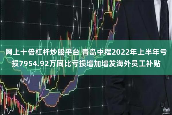 网上十倍杠杆炒股平台 青岛中程2022年上半年亏损7954.92万同比亏损增加增发海外员工补贴