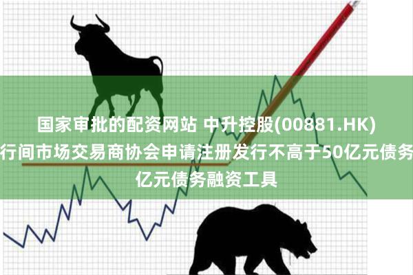 国家审批的配资网站 中升控股(00881.HK)向中国银行间市场交易商协会申请注册发行不高于50亿元债务融资工具