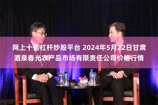 网上十倍杠杆炒股平台 2024年5月22日甘肃酒泉春光农产品市场有限责任公司价格行情