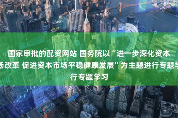 国家审批的配资网站 国务院以“进一步深化资本市场改革 促进资本市场平稳健康发展”为主题进行专题学习