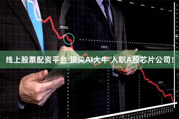 线上股票配资平台 顶尖AI大牛 入职A股芯片公司！