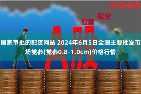 国家审批的配资网站 2024年6月5日全国主要批发市场党参(党参0.8-1.0cm)价格行情