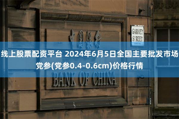线上股票配资平台 2024年6月5日全国主要批发市场党参(党参0.4-0.6cm)价格行情