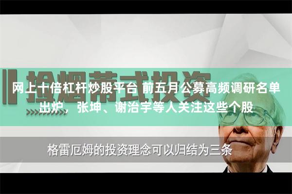 网上十倍杠杆炒股平台 前五月公募高频调研名单出炉，张坤、谢治宇等人关注这些个股