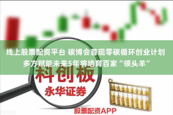 线上股票配资平台 碳博会首现零碳循环创业计划 多方赋能未来5年将培育百家“领头羊”