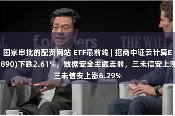 国家审批的配资网站 ETF最前线 | 招商中证云计算ETF(159890)下跌2.61%,数据安全主题走弱,三未信安上涨6.29%