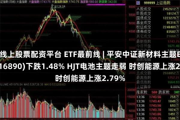 线上股票配资平台 ETF最前线 | 平安中证新材料主题ETF(516890)下跌1.48% HJT电池主题走弱 时创能源上涨2.79%