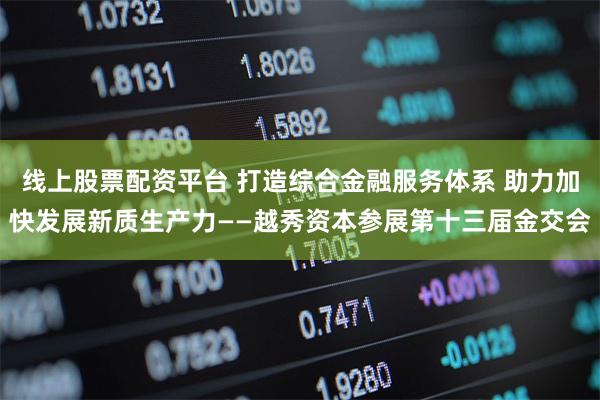线上股票配资平台 打造综合金融服务体系 助力加快发展新质生产力——越秀资本参展第十三届金交会