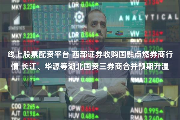 线上股票配资平台 西部证券收购国融点燃券商行情 长江、华源等湖北国资三券商合并预期升温