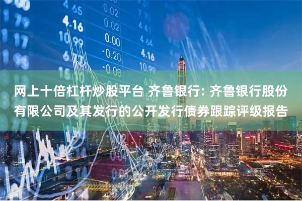 网上十倍杠杆炒股平台 齐鲁银行: 齐鲁银行股份有限公司及其发行的公开发行债券跟踪评级报告