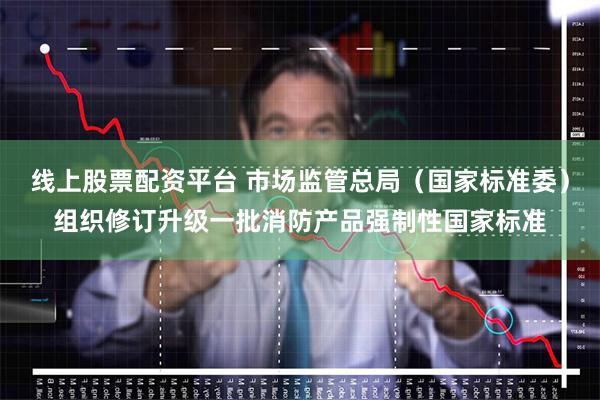 线上股票配资平台 市场监管总局（国家标准委）组织修订升级一批消防产品强制性国家标准
