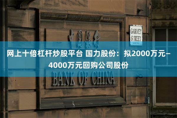网上十倍杠杆炒股平台 国力股份：拟2000万元—4000万元回购公司股份