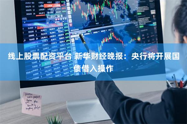 线上股票配资平台 新华财经晚报：央行将开展国债借入操作