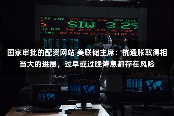 国家审批的配资网站 美联储主席：抗通胀取得相当大的进展，过早或过晚降息都存在风险