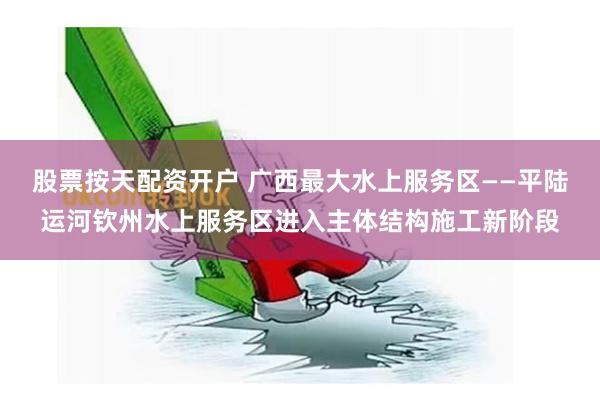 股票按天配资开户 广西最大水上服务区——平陆运河钦州水上服务区进入主体结构施工新阶段