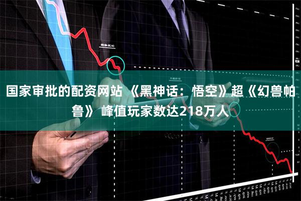 国家审批的配资网站 《黑神话：悟空》超《幻兽帕鲁》 峰值玩家数达218万人