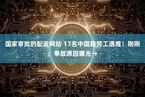 国家审批的配资网站 17名中国籍劳工遇难！刚刚，事故原因曝光→