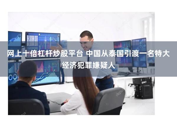 网上十倍杠杆炒股平台 中国从泰国引渡一名特大经济犯罪嫌疑人