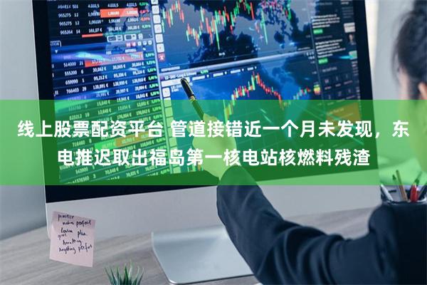 线上股票配资平台 管道接错近一个月未发现，东电推迟取出福岛第一核电站核燃料残渣