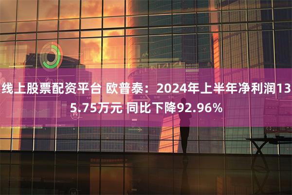 线上股票配资平台 欧普泰：2024年上半年净利润135.75万元 同比下降92.96%