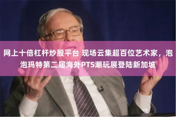 网上十倍杠杆炒股平台 现场云集超百位艺术家，泡泡玛特第二届海外PTS潮玩展登陆新加坡
