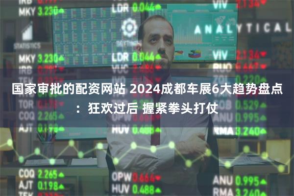国家审批的配资网站 2024成都车展6大趋势盘点：狂欢过后 握紧拳头打仗