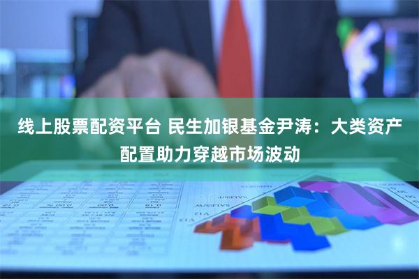 线上股票配资平台 民生加银基金尹涛：大类资产配置助力穿越市场波动