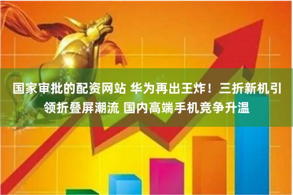 国家审批的配资网站 华为再出王炸！三折新机引领折叠屏潮流 国内高端手机竞争升温
