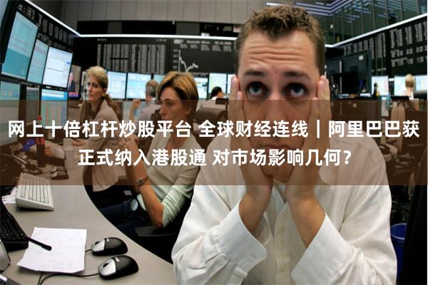 网上十倍杠杆炒股平台 全球财经连线｜阿里巴巴获正式纳入港股通 对市场影响几何？