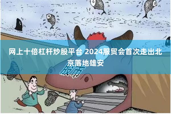 网上十倍杠杆炒股平台 2024服贸会首次走出北京落地雄安