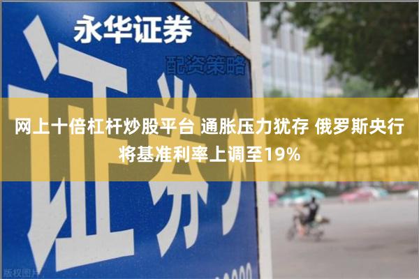 网上十倍杠杆炒股平台 通胀压力犹存 俄罗斯央行将基准利率上调至19%