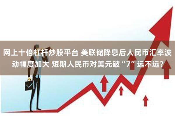 网上十倍杠杆炒股平台 美联储降息后人民币汇率波动幅度加大 短期人民币对美元破“7”远不远？