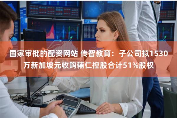国家审批的配资网站 传智教育：子公司拟1530万新加坡元收购辅仁控股合计51%股权